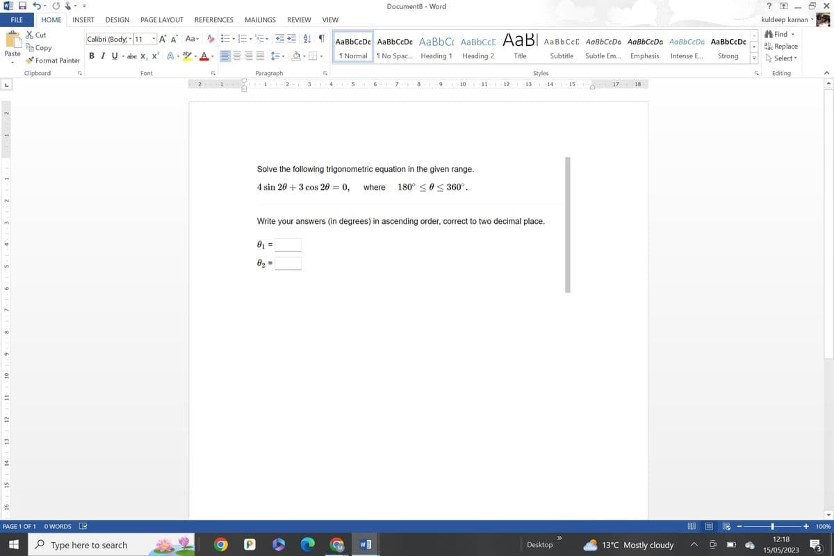 TO
Paste
L
3
1
11
12
13
FILE
14
15
HOME
Cut
Copy
Format Painter
Clipboard
PAGE 1 OF 1
INSERT DESIGN PAGE LAYOUT
G
0 WORDS DE
Type here to search
REFERENCES MAILINGS REVIEW VIEW
Calibri (Body) 11 A A Aa AE•E•S• € 4 ¶ AaBbCcDc AaBbCcDc AaBbCc AaBbcct AaBl AaBbcct AaBbCcDa AaBbCcDa AaBbCcDa AaBbCcDc
BIU abe X₂ X² A-ay
¶ Normal 1 No Spac... Heading 1
Heading 2
Title
Subtitle Subtle Em...
Emphasis Intense E... Strong
Font
2 1 1
J
H
Paragraph
1 1 21 3
G
4 1
5
Document8 Word
6 I 71 8
W]
91
10 I 11
Solve the following trigonometric equation in the given range.
4 sin 20+ 3 cos 20 = 0, where 180° ≤ ≤ 360°.
12 1
13
Styles
Write your answers (in degrees) in ascending order, correct to two decimal place.
0₁ =
0₂ =
14 | 15 i
Desktop
>>
17
1
18
13°C Mostly cloudy
?
kuldeep karnan ▾
Find -
ac Replace
Select
G Editing
12:18
15/05/2023
CA
100%