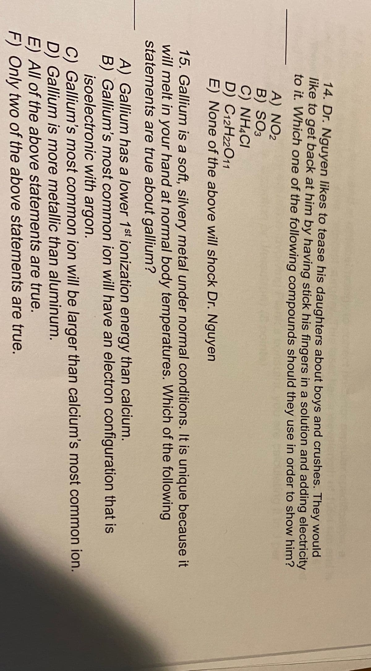 14. Dr. Nguyen likes to tease his daughters about boys and crushes. They would
like to get back at him by having stick his fingers in a solution and adding electricity
to it. Which one of the following compounds should they use in order to show him?
A) NO2
B) SO3
C) NH4CI
C12H22011
D)
E) None of the above will shock Dr. Nguyen
15. Gallium is a soft, silvery metal under normal conditions. It is unique because it
will melt in your hand at normal body temperatures. Which of the following
statements are true about gallium?
A) Gallium has a lower 1st ionization energy than calcium.
B) Gallium's most common ion will have an electron configuration that is
isoelectronic with argon.
C) Gallium's most common ion will be larger than calcium's most common ion.
D) Gallium is more metallic than aluminum.
E) All of the above statements are true.
F) Only two of the above statements are true.
