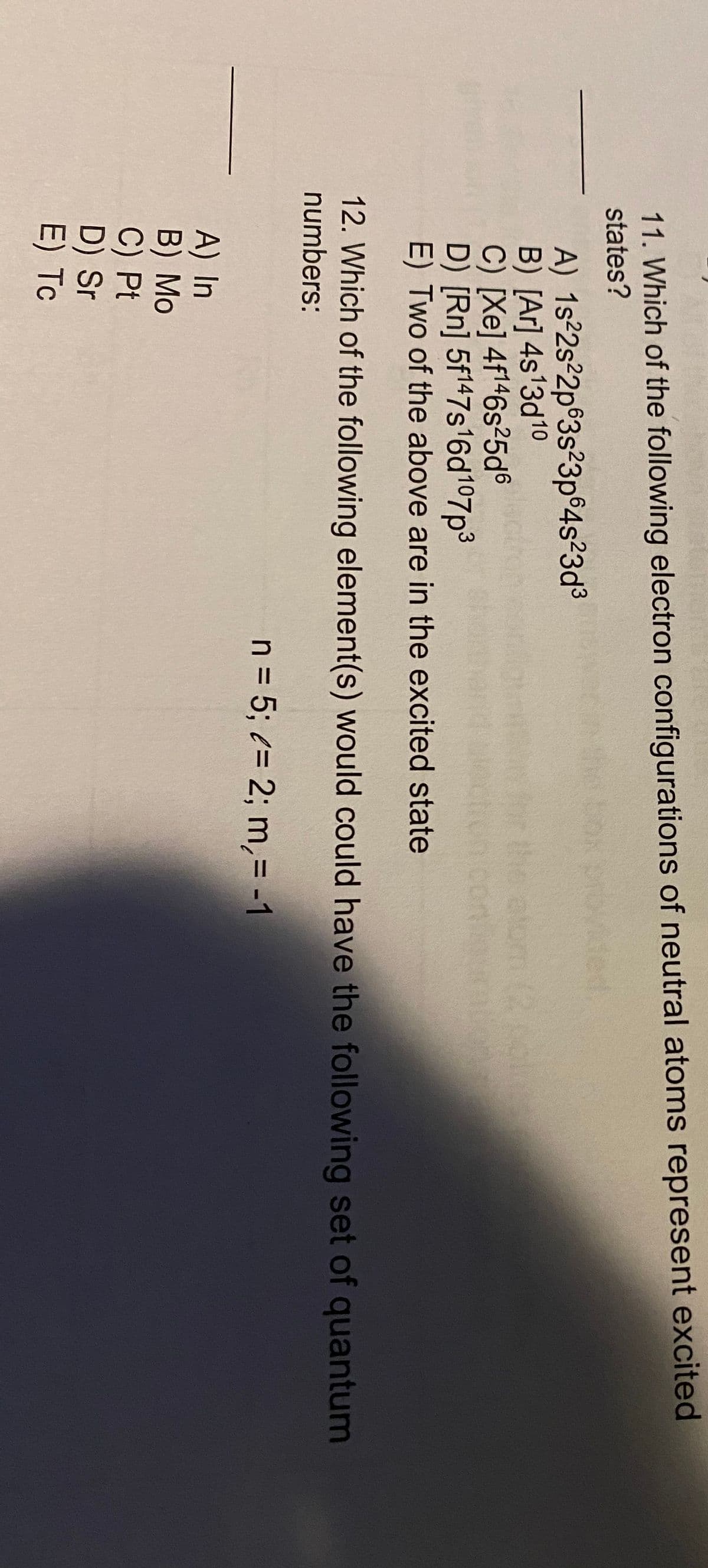 11. Which of the following electron configurations of neutral atoms represent excited
states?
tox provided
A) 1s 2s²2p°3s²3p 4s23d3
B) [Ar] 4s13d10
C) [Xe] 4f146s²25d®
D) [Rn] 5f147s16d107p3
E) Two of the above are in the excited state
Jectron
the atom (2
com
12. Which of the following element(s) would could have the following set of quantum
numbers:
n = 5; (= 2; m,= -1
A) In
B) Мо
C) Pt
D) Sr
E) Tc
