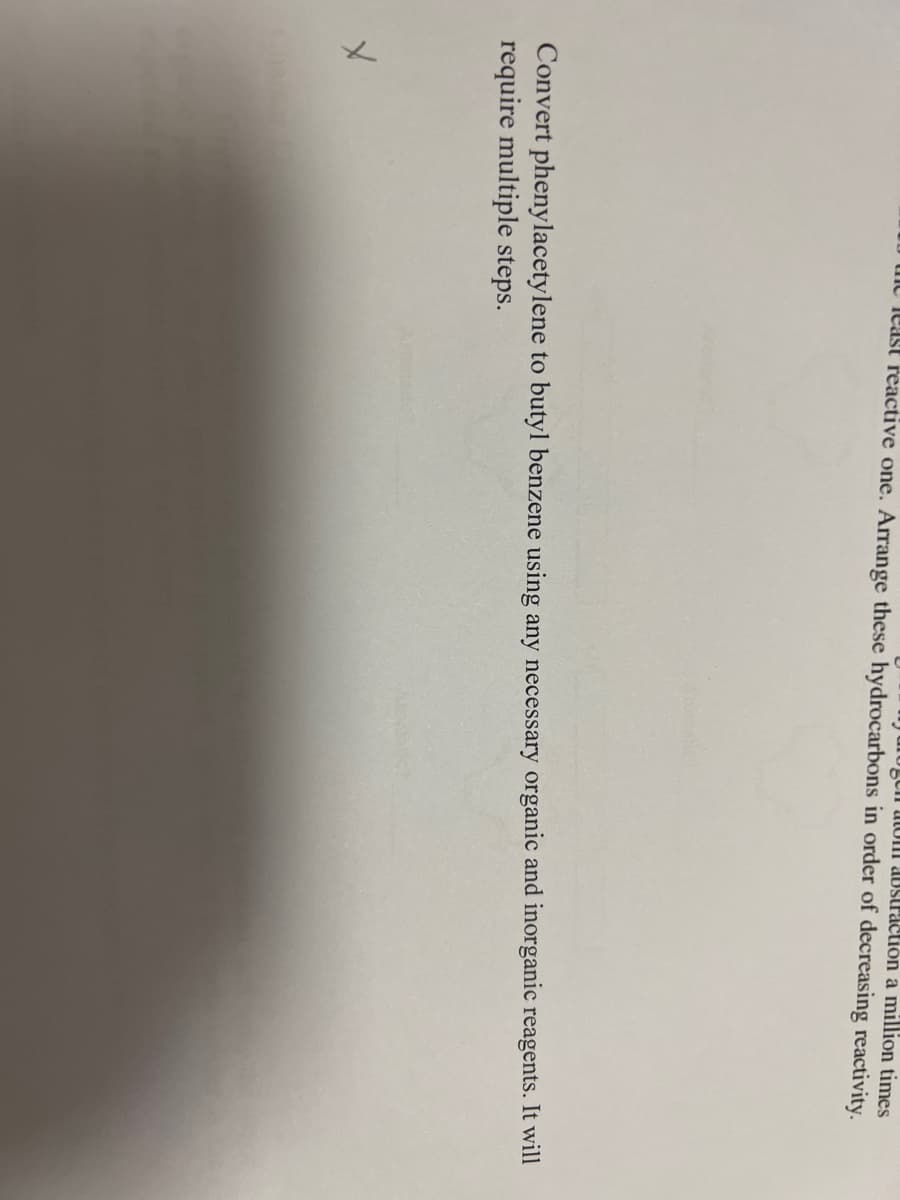 gen atom abstraction a million times
least reactive one. Arrange these hydrocarbons in order of decreasing reactivity.
Convert phenylacetylene to butyl benzene using any necessary organic and inorganic reagents. It will
require multiple steps.
X