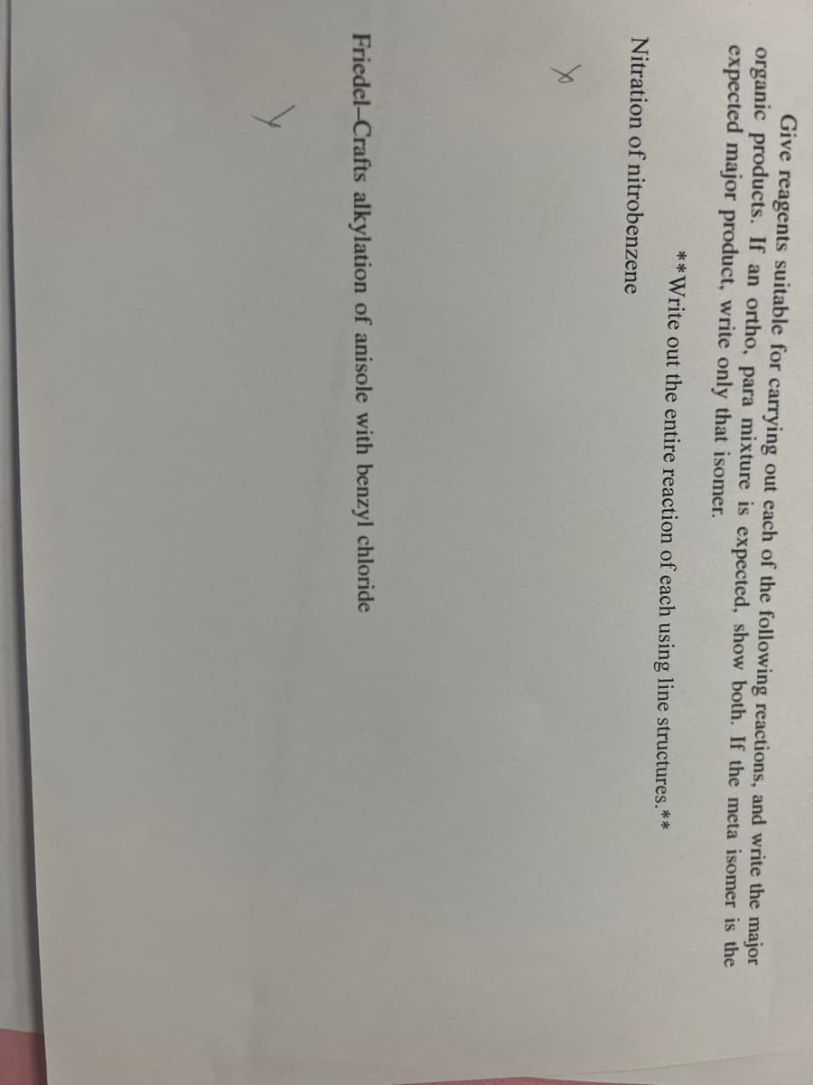 Give reagents suitable for carrying out each of the following reactions, and write the major
organic products. If an ortho, para mixture is expected, show both. If the meta isomer is the
expected major product, write only that isomer.
**Write out the entire reaction of each using line structures.**
Nitration of nitrobenzene
Friedel-Crafts alkylation of anisole with benzyl chloride