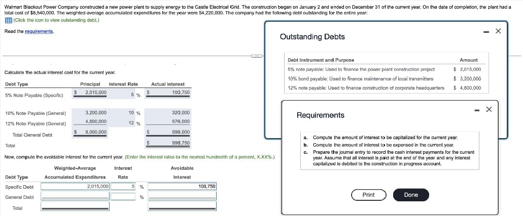Walmart Blackout Power Company constructed a new power plant to supply energy to the Castle Electrical Grid. The construction began on January 2 and ended on December 31 of the current year. On the date of completion, the plant had a
total cost of $8,540,000. The weighted-average accumulated expenditures for the year were S4,220,000. The company had the following debt outstanding for the entire year:
E (Click the icon to view outstanding debt.)
Read the requirements.
- X
Outstanding Debts
Debt Instrument and Purpose
Amount
$ 2,015,000
$ 3,200,000
5% note payable: Used to finance the power plant construction project
Calculate the actual interest cost for the current year.
10% bond payable: Used to finance maintenance of local transmitters
Debt Type
Principal
Interest Rate
Actual Interest
12% note payable: Used to finance construction of corporate headquarters
$ 4,800,000
2,015,000
100,750
5% Note Payable (Specific)
10% Note Payable (General)
3,200,000
10 %
320,000
Requirements
12% Note Payable (General)
4.800.000
12 %
576,000
8.000.000
896,000
Total General Debt
a. Compute the amount of interest to be capitalized for the current yBar.
Total
996,750
b.
Compute the armount of interest to be expensed in the current year.
c. Prepare the journal entry to record the cash interest payments for the current
year. Assume that all interest is paid at the end of the year and any Interest
capitalizod is dobited to the construction in progress account.
Now, compute the avoidable interest for the current year. (Enter the Interest rates to the nearest hundredth of a percent, X.XX%.)
Weighted-Average
Interest
Avoidable
Debt Type
Accumulated Expenditures
Interest
Rate
Specific Debt
2,015,000
5 %
100,750
Print
Done
General Debt
Total

