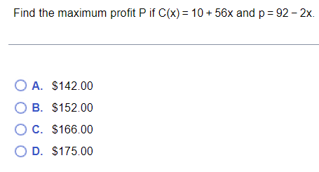 Find the maximum profit P if C(x) = 10 + 56x and p = 92 - 2x.
O A. $142.00
В. $152.00
O C. $166.00
O D. $175.00
