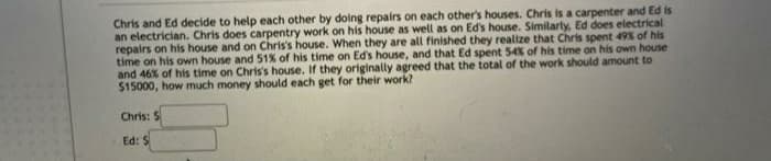 Chris and Ed decide to help each other by doing repairs on each other's houses. Chris is a carpenter and Ed is
an electrician. Chris does carpentry work on his house as well as on Ed's house. Similarty, Ed does electrical
repairs on his house and on Chris's house. When they are all finished they realize that Chris spent 49% of his
time on his own house and 51% of his time on Ed's house, and that Ed spent 54% of his time on his own house
and 46% of his time on Chris's house. If they originally agreed that the total of the work should amount to
$15000, how much money should each get for their work?
Chris: $
Ed: $
