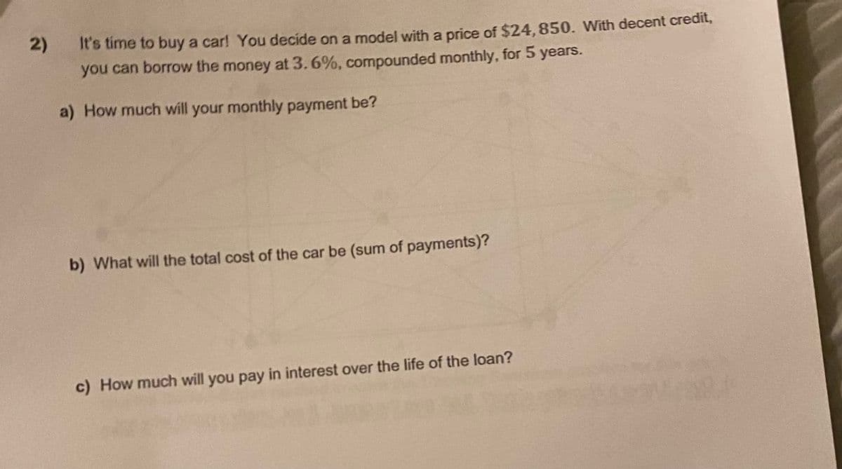 2)
It's time to buy a car! You decide on a model with a price of $24,850. With decent credit,
you can borrow the money at 3.6%, compounded monthly, for 5 years.
a) How much will your monthly payment be?
b) What will the total cost of the car be (sum of payments)?
c) How much will you pay in interest over the life of the loan?