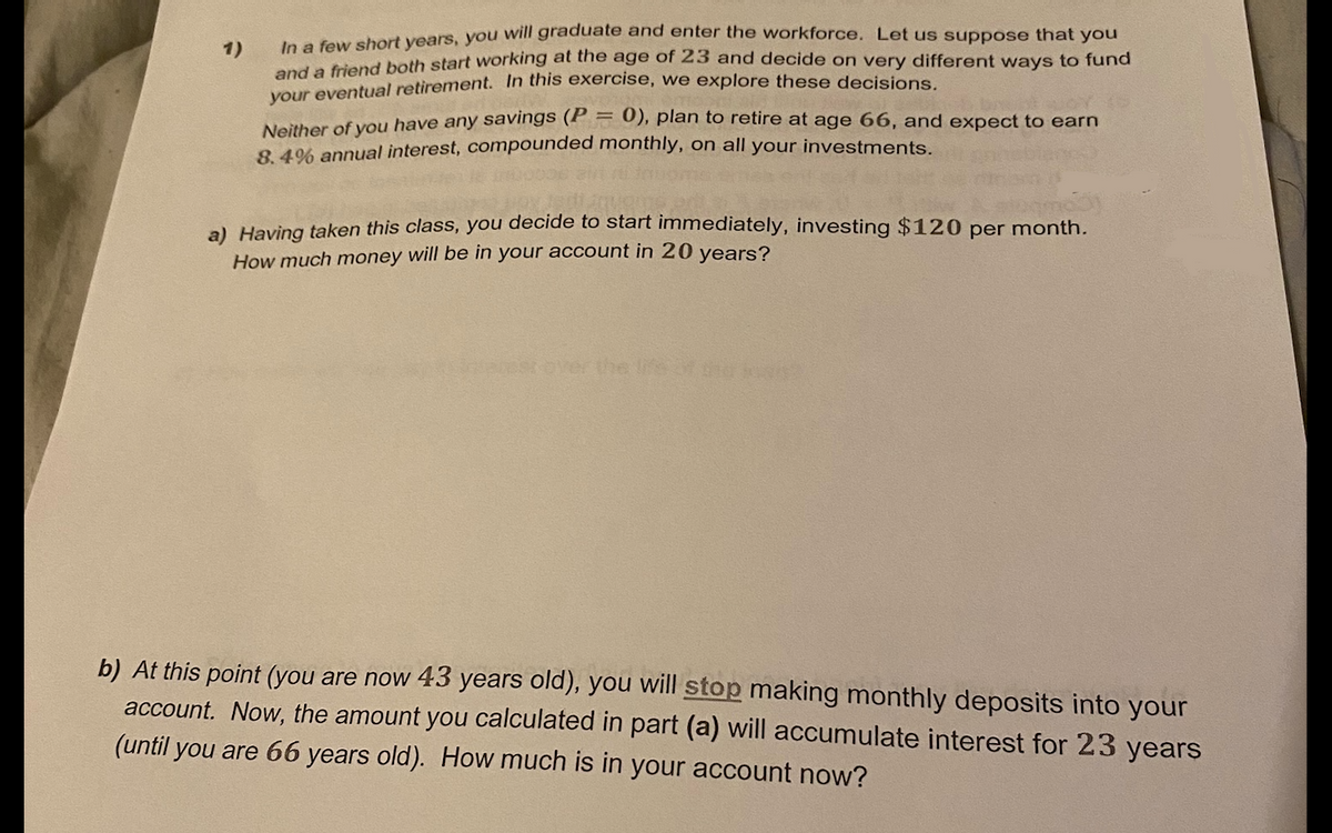 1)
In a few short years, you will graduate and enter the workforce. Let us suppose that you
and a friend both start working at the age of 23 and decide on very different ways to fund
your eventual retirement. In this exercise, we explore these decisions.
Neither of you have any savings (P0), plan to retire at age 66, and expect to earn
8.4% annual interest, compounded monthly, on all your investments.
a) Having taken this class, you decide to start immediately, investing $120 per month.
How much money will be in your account in 20 years?
over the life of
b) At this point (you are now 43 years old), you will stop making monthly deposits into your
account. Now, the amount you calculated in part (a) will accumulate interest for 23 years
(until you are 66 years old). How much is in your account now?