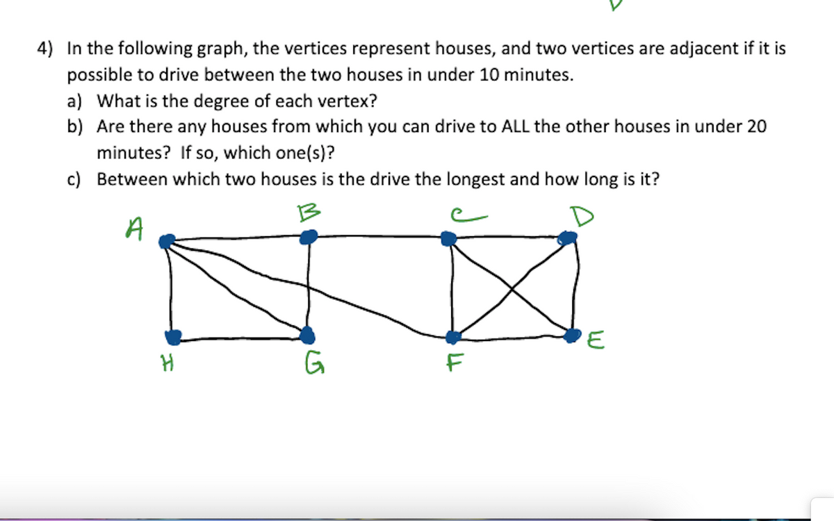 4) In the following graph, the vertices represent houses, and two vertices are adjacent if it is
possible to drive between the two houses in under 10 minutes.
a) What is the degree of each vertex?
b) Are there any houses from which you can drive to ALL the other houses in under 20
minutes? If so, which one(s)?
c) Between which two houses is the drive the longest and how long is it?
B
A
H
G
F
E