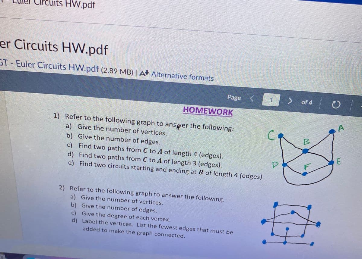 uits HW.pdf
er Circuits HW.pdf
GT-Euler Circuits HW.pdf (2.89 MB) | A Alternative formats.
Page <
HOMEWORK
1) Refer to the following graph to answer the following:
a) Give the number of vertices.
b) Give the number of edges.
c)
Find two paths from C to A of length 4 (edges).
d) Find two paths from C to A of length 3 (edges).
e) Find two circuits starting and ending at B of length 4 (edges).
2) Refer to the following graph to answer the following:
a) Give the number of vertices.
b) Give the number of edges.
c) Give the degree of each vertex.
d)
Label the vertices. List the fewest edges that must be
added to make the graph connected.
P
> of 4
B
O
A
E