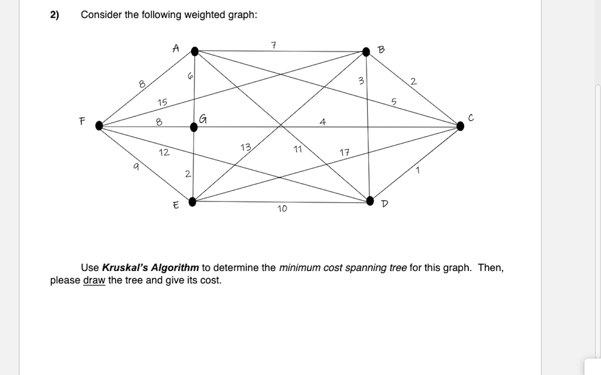 2)
Consider the following weighted graph:
F
a
15
8
12
A
E
2
G
13
7
10
11
4
17
3
B
5
2
1
Use Kruskal's Algorithm to determine the minimum cost spanning tree for this graph. Then,
please draw the tree and give its cost.