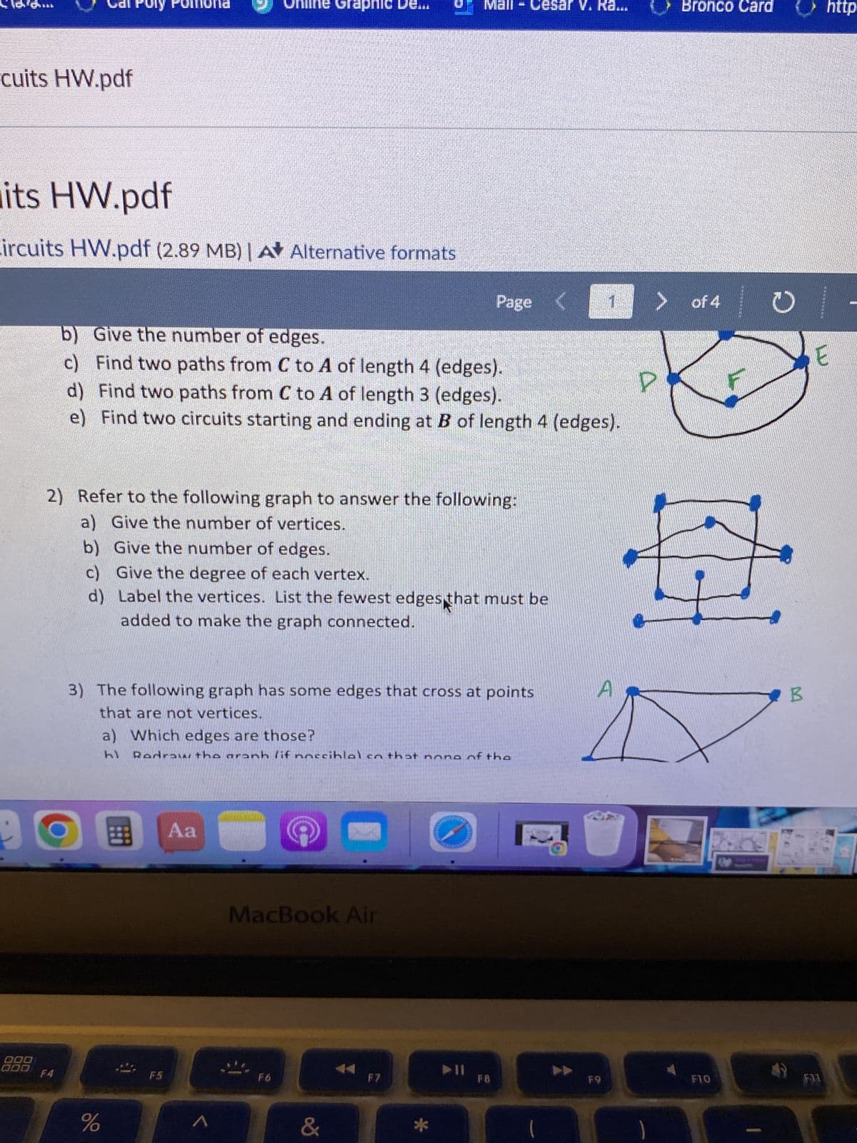 **Graph Circuits Homework**

1. **Refer to the following graph to answer the following:**
   - a) Give the number of vertices.
   - b) Give the number of edges.
   - c) Find two paths from C to A of length 4 (edges).
   - d) Find two paths from C to A of length 3 (edges).
   - e) Find two circuits starting and ending at B of length 4 (edges).

2. **Refer to the following graph to answer the following:**
   - a) Give the number of vertices.
   - b) Give the number of edges.
   - c) Give the degree of each vertex.
   - d) Label the vertices. List the fewest edges that must be added to make the graph connected.

3. **The following graph has some edges that cross at points that are not vertices.**
   - a) Which edges are those?
   - b) Redraw the graph (if possible) so that none of the edges cross at points other than vertices.

**Graph Explanation:**

- The first graph features a series of vertices labeled as P, F, and E, joined in a cycle by five edges. The vertices form a pentagonal shape, indicating a circular path structure.
  
- The second graph consists of six vertices arranged in an open rectangular shape with two diagonals, creating intersecting lines at two points.

- The third graph shows vertices forming a triangular shape (with vertices labeled A and B) and connected to several internal and external lines forming additional triangular shapes, leading to some intersections.