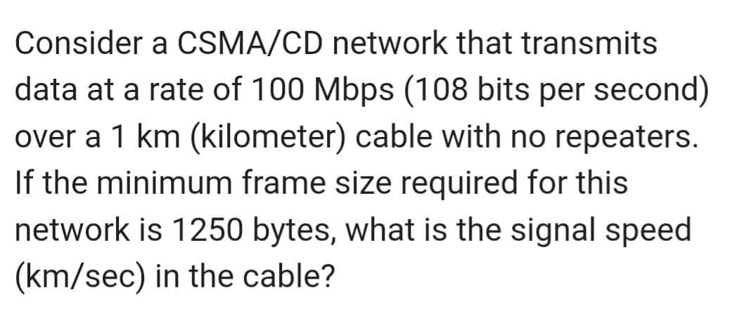 Consider a CSMA/CD network that transmits
data at a rate of 100 Mbps (108 bits per second)
over a 1 km (kilometer) cable with no repeaters.
If the minimum frame size required for this
network is 1250 bytes, what is the signal speed
(km/sec) in the cable?