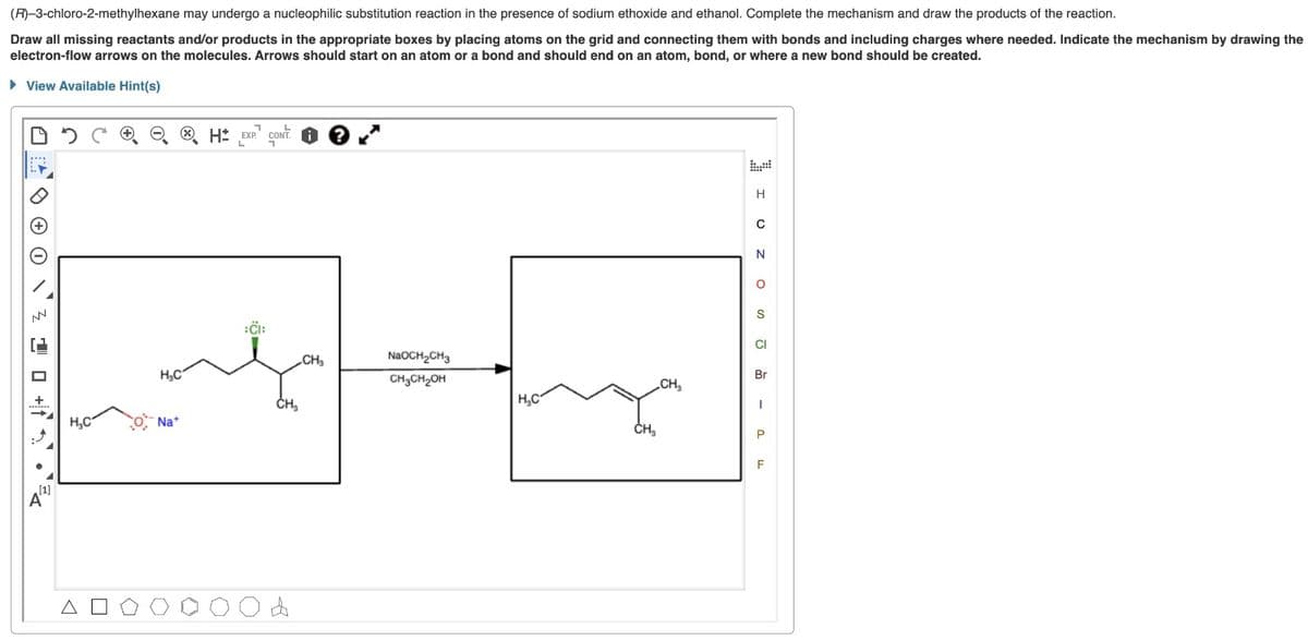 (R)-3-chloro-2-methylhexane may undergo a nucleophilic substitution reaction in the presence of sodium ethoxide and ethanol. Complete the mechanism and draw the products of the reaction.
Draw all missing reactants and/or products in the appropriate boxes by placing atoms on the grid and connecting them with bonds and including charges where needed. Indicate the mechanism by drawing the
electron-flow arrows on the molecules. Arrows should start on an atom or a bond and should end on an atom, bond, or where a new bond should be created.
View Available Hint(s)
05
NN
ㄴㅁ+f.
[1]
A
H₂C
A
H₂C
Na+
1
H EXP. CONT.
L
:CI:
CONT?
CH₂
A
CH₂
NaOCH₂CH3
CH₂CH₂OH
H₂C
CH₂
CH₁₂
H
C
N
O
S
CI
Br
I
P
F