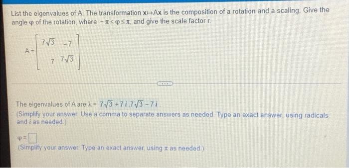 List the eigenvalues of A. The transformation x-Ax is the composition of a rotation and a scaling. Give the
angle o of the rotation, where -x<QSI and give the scale factor r.
73 -7
A=
7 7/3
The eigenvalues ofA are = 7/3 +7i7/3-71
(Simplify your answer Use a comma to separate answers as needed Type an
and i as needed.)
act answer using radicals
(Simplify your answer. Type an exact answer using x as needed.)
