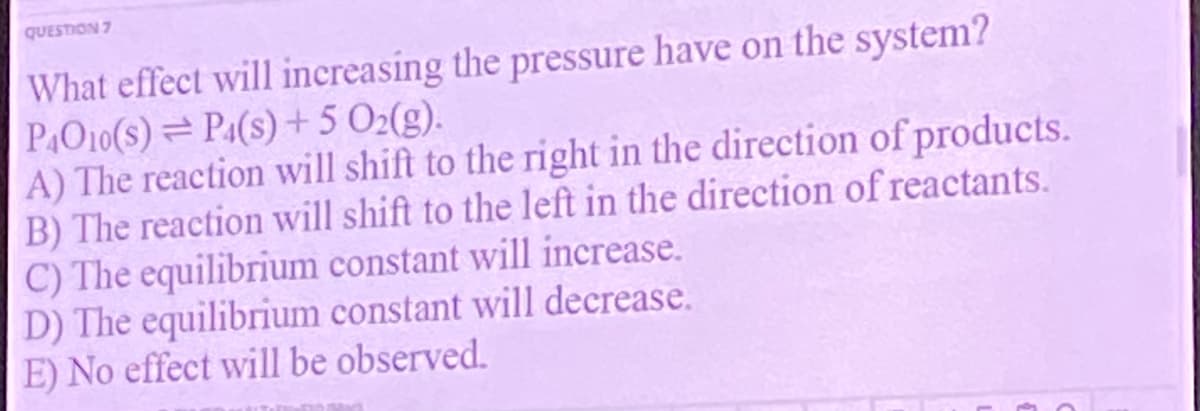 QUESTION 7
What effect will increasing the pressure have on the system?
PO10(s)=P1(s) +5 02(g).
A) The reaction will shift to the right in the direction of products.
B) The reaction will shift to the left in the direction of reactants.
C) The equilibrium constant will increase.
D) The equilibrium constant will decrease.
E) No effect will be observed.
