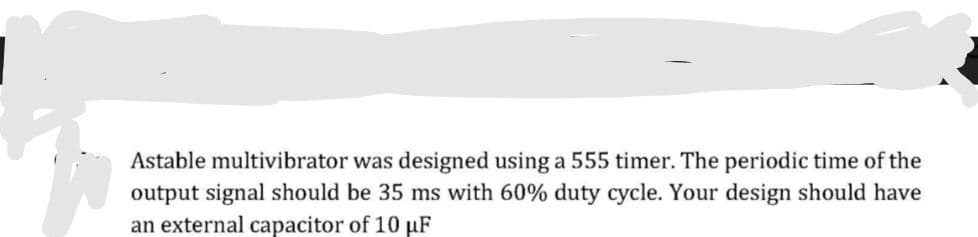 Astable multivibrator was designed using a 555 timer. The periodic time of the
output signal should be 35 ms with 60% duty cycle. Your design should have
an external capacitor of 10 uF
