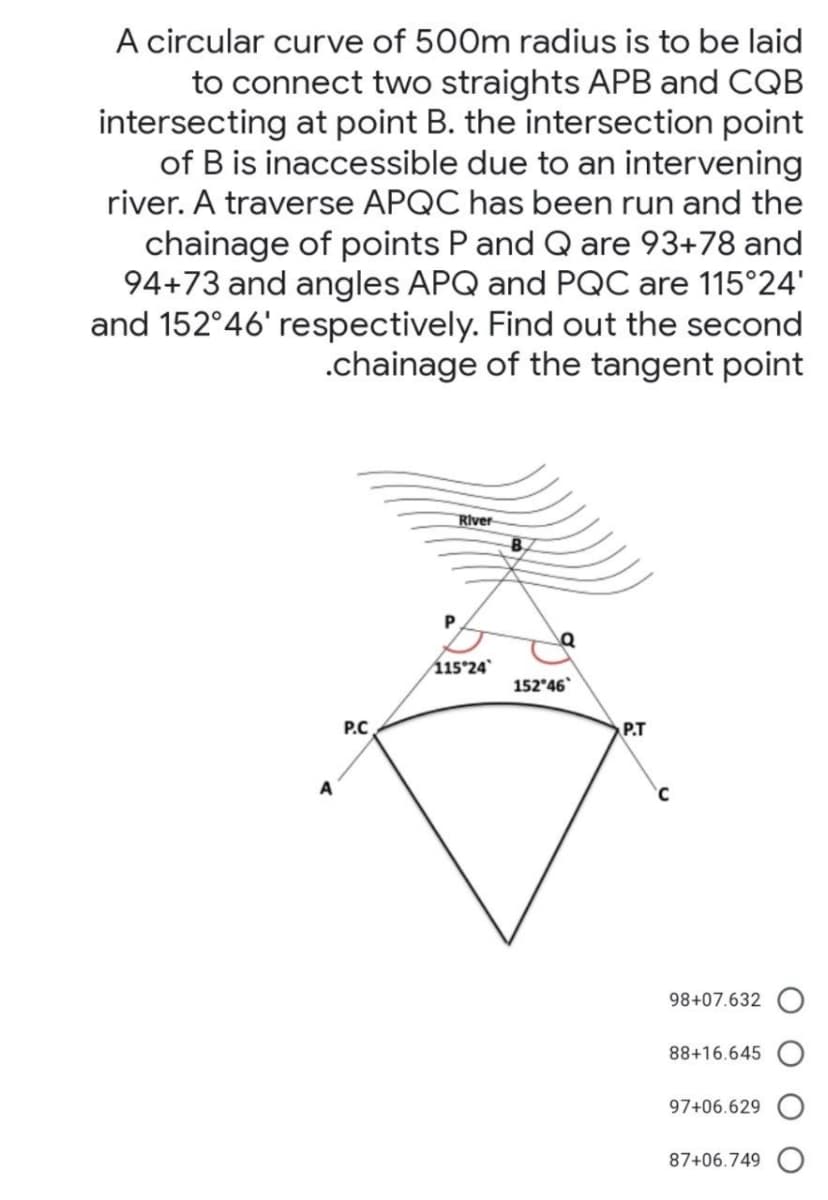 A circular curve of 500m radius is to be laid
to connect two straights APB and CQB
intersecting at point B. the intersection point
of B is inaccessible due to an intervening
river. A traverse APQC has been run and the
chainage of points P and Q are 93+78 and
94+73 and angles APQ and PQC are 115°24'
and 152°46' respectively. Find out the second
.chainage of the tangent point
River
115°24
152 46
P.C
P.T
98+07.632
88+16.645
97+06.629
87+06.749
