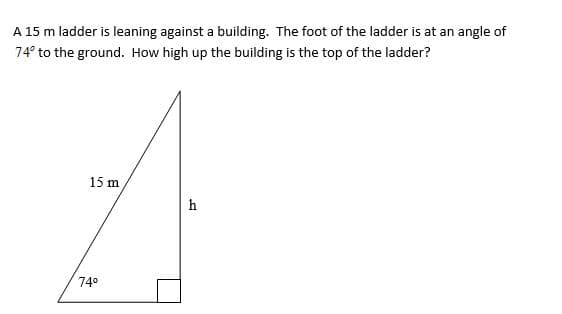 A 15 m ladder is leaning against a building. The foot of the ladder is at an angle of
74° to the ground. How high up the building is the top of the ladder?
15 m
h
74°
