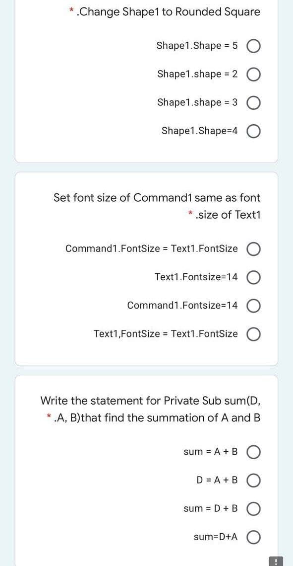 .Change Shape1 to Rounded Square
Shape1.Shape = 5
Shape1.shape = 2
Shape1.shape = 3
Shape1.Shape=4
Set font size of Command1 same as font
* .size of Text1
Command1.FontSize = Text1.FontSize
Text1.Fontsize3D14
Command1.Fontsize=14
Text1,FontSize Text1.FontSize
Write the statement for Private Sub sum(D,
* .A, B)that find the summation of A and B
sum = A + B
D = A + B
sum = D + B
sum=D+A
