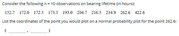 ### Bearing Lifetime Observations and Normal Probability Plot Coordination

**Consider the following n = 10 observations on bearing lifetime (in hours):**

152.7, 172.0, 172.5, 173.3, 193.0, 204.7, 216.5, 234.9, 262.6, 422.6

To plot these observations on a normal probability plot, you need to determine the coordinates for each data point. This ensures you can visually assess if the data approximates a normal distribution.

**Step-by-Step Guide to Plot the Point for 262.6:**

1. **Order the Data**: Rank the observations from smallest to largest. The ordered list is:
   - 152.7, 172.0, 172.5, 173.3, 193.0, 204.7, 216.5, 234.9, 262.6, 422.6

2. **Calculate the Position**: To find the position of 262.6 in this list:
   - 262.6 is 9th in the sorted order.

3. **Determine the Rank (i)** and **Proportion**:
   - Rank (i) = 9
   - Proportion \( P_i = \frac{i - 0.5}{n} \)
   - Here, \( n = 10 \) (total number of observations).
   - Thus, \( P_9 = \frac{9 - 0.5}{10} = \frac{8.5}{10} = 0.85 \)

4. **Find the Z-Score for the Proportion**:
   - Use a standard normal distribution table to find the z-score corresponding to a cumulative probability of 0.85.
   - The z-score for P = 0.85 is approximately 1.036.

5. **Coordinate for Normal Probability Plot**:
   - The x-coordinate is the z-score, and the y-coordinate is the observation value.
   - Therefore, the coordinates for the point 262.6 are (1.036, 262.6).

By following these steps, you generate the coordinates to plot 262.6 on a normal probability plot, which helps in analyzing the distribution pattern of bearing lifetime data.

**Final Coordinates for the Point 262.6:**
\[ (1.036,