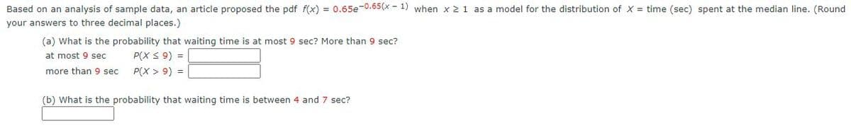 Based on an analysis of sample data, an article proposed the pdf f(x) = 0.65e-0.65(x - 1) when x 21 as a model for the distribution of X = time (sec) spent at the median line. (Round
your answers to three decimal places.)
(a) What is the probability that waiting time is at most 9 sec? More than 9 sec?
P(X S 9) =
P(X > 9) =
at most 9 sec
more than 9 sec
(b) What is the probability that waiting time is between 4 and 7 sec?
