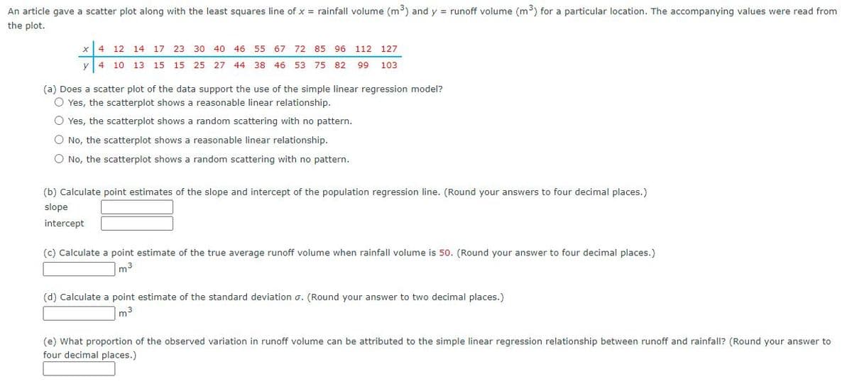 An article gave a scatter plot along with the least squares line of x = rainfall volume (m³) and y = runoff volume (m³) for a particular location. The accompanying values were read from
the plot.
x 4 12 14 17 23 30 40 46 55 67 72 85 96 112 127
y 4 10 13 15
15 25 27 44 38 46 53 75 82
99
103
(a) Does a scatter plot of the data support the use of the simple linear regression model?
O Yes, the scatterplot shows a reasonable linear relationship.
O Yes, the scatterplot shows a random scattering with no pattern.
O No, the scatterplot shows a reasonable linear relationship.
O No, the scatterplot shows a random scattering with no pattern.
(b) Calculate point estimates of the slope and intercept of the population regression line. (Round your answers to four decimal places.)
slope
intercept
(c) Calculate a point estimate of the true average runoff volume when rainfall volume is 50. (Round your answer to four decimal places.)
m3
(d) Calculate a point estimate of the standard deviation o. (Round your answer to two decimal places.)
m3
(e) What proportion of the observed variation in runoff volume can be attributed to the simple linear regression relationship between runoff and rainfall? (Round your answer to
four decimal places.)
