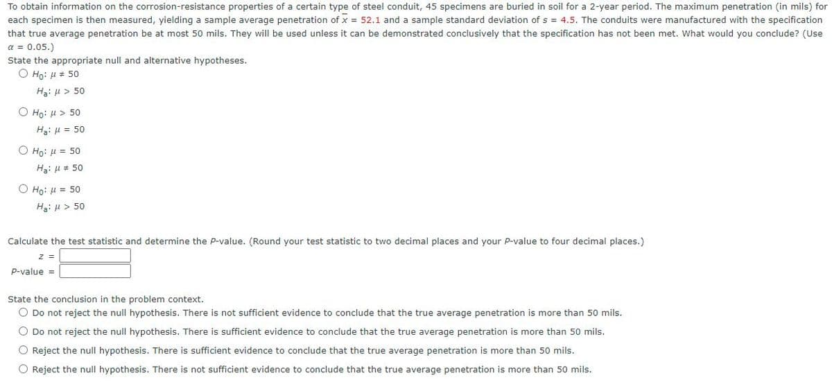 To obtain information on the corrosion-resistance properties of a certain type of steel conduit, 45 specimens are buried in soil for a 2-year period. The maximum penetration (in mils) for
each specimen is then measured, yielding a sample average penetration of x = 52.1 and a sample standard deviation of s = 4.5. The conduits were manufactured with the specification
that true average penetration be at most 50 mils. They will be used unless it can be demonstrated conclusively that the specification has not been met. What would you conclude? (Use
a = 0.05.)
State the appropriate null and alternative hypotheses.
O Họ: H # 50
Ha: u > 50
O Ho: H > 50
Ha: H = 50
Ο H0: μ 50
Hạ: u = 50
Ο Hρ μ = 50
Ha: u > 50
Calculate the test statistic and determine the P-value. (Round your test statistic to two decimal places and your P-value to four decimal places.)
P-value =
State the conclusion in the problem context.
O Do not reject the null hypothesis. There is not sufficient evidence to conclude that the true average penetration is more than 50 mils.
O Do not reject the null hypothesis. There is sufficient evidence to conclude that the true average penetration is more than 50 mils.
O Reject the null hypothesis. There is sufficient evidence to conclude that the true average penetration is more than 50 mils.
O Reject the null hypothesis. There is not sufficient evidence to conclude that the true average penetration is more than 50 mils.
