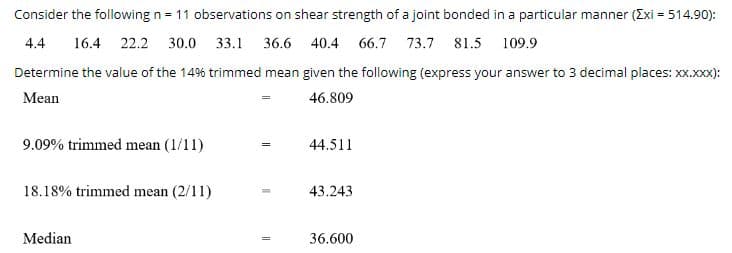 ### Analysis of Shear Strength Data for Joint Bonding

The following data represents 11 observations on the shear strength of a joint bonded in a particular manner, with a sum of all observations (ΣXi) equal to 514.90:

**Observations:**
- 4.4
- 16.4
- 22.2
- 30.0
- 33.1
- 36.6
- 40.4
- 66.7
- 73.7
- 81.5
- 109.9

#### Statistical Measures:
The objective is to determine the value of the 14% trimmed mean, given the detailed statistical measures already provided:

- **Mean (µ):** The arithmetic average of the observations:
  \[
  \text{Mean} = 46.809
  \]

- **9.09% Trimmed Mean (1/11):** The mean calculated after removing the lowest and highest 9.09% of data points:
  \[
  9.09\% \text{ trimmed mean} = 44.511
  \]

- **18.18% Trimmed Mean (2/11):** The mean calculated after removing the lowest and highest 18.18% of data points:
  \[
  18.18\% \text{ trimmed mean} = 43.243
  \]

- **Median:** The middle value of the data set when arranged in ascending order:
  \[
  \text{Median} = 36.600
  \]

#### Calculating the 14% Trimmed Mean:
To calculate the 14% trimmed mean, 14% of the total number of observations (n = 11) needs to be calculated. Since 14% of 11 is approximately 1.54, we trim the data by removing the lowest and highest values, so approximately one value from each end can be trimmed.

Detailed steps:
1. **Sort the Data:**
   \[
   \{4.4, 16.4, 22.2, 30.0, 33.1, 36.6, 40.4, 66.7, 73.7, 81.5, 109.9\}
   \]

2. **Remove the Lowest and Highest Approximate 1.54 Values:**
  