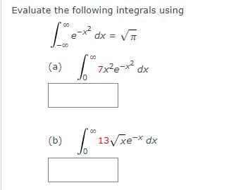 **Evaluating Integrals Using a Given Result**

In this section, we will evaluate the following integrals using a known integral result:

\[ \int_{-\infty}^{\infty} e^{-x^2} \, dx = \sqrt{\pi} \]

### Problem Statements

1. **Integral (a):**
   \[
   \int_{0}^{\infty} 7x^2 e^{-x^2} \, dx
   \]
   **Solution:**
   \[
   \boxed{}
   \]

2. **Integral (b):**
   \[
   \int_{0}^{\infty} 13 \sqrt{x} e^{-x} \, dx
   \]
   **Solution:**
   \[
   \boxed{}
   \]

In these problems, you are required to use the given integral result \(\int_{-\infty}^{\infty} e^{-x^2} \, dx = \sqrt{\pi}\) to evaluate the specified integrals.