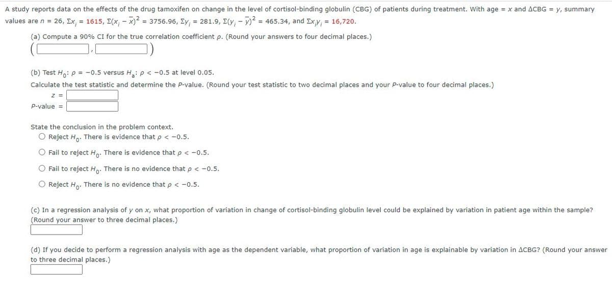 A study reports data on the effects of the drug tamoxifen on change in the level of cortisol-binding globulin (CBG) of patients during treatment. With age = x and ACBG = y, summary
values are n = 26, Ex, = 1615, E(x, - x) = 3756.96, Ey, = 281.9, E(y, - v) = 465.34, and Exy, = 16,720.
(a) Compute a 90% CI for the true correlation coefficient p. (Round your answers to four decimal places.)
(b) Test H: p = -0.5 versus H: p < -0.5 at level 0.05.
Calculate the test statistic and determine the P-value. (Round your test statistic to two decimal places and your p-value to four decimal places.)
z =
P-value =
State the conclusion in the problem context.
O Reject Ho. There is evidence that p < -0.5.
O Fail to reject Ho: There is evidence that p < -0.5.
O Fail to reject H. There is no evidence that p < -0.5.
O Reject H.. There is no evidence that p < -0.5.
(c) In a regression analysis of y on x, what proportion of variation in change of cortisol-binding globulin level could be explained by variation in patient age within the sample?
(Round your answer to three decimal places.)
(d) If you decide to perform a regression analysis with age as the dependent variable, what proportion of variation in age is explainable by variation in ACBG? (Round your answer
to three decimal places.)
