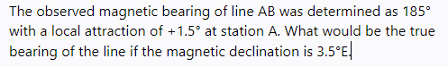 The observed magnetic bearing of line AB was determined as 185°
with a local attraction of +1.5° at station A. What would be the true
bearing of the line if the magnetic declination is 3.5°E.
