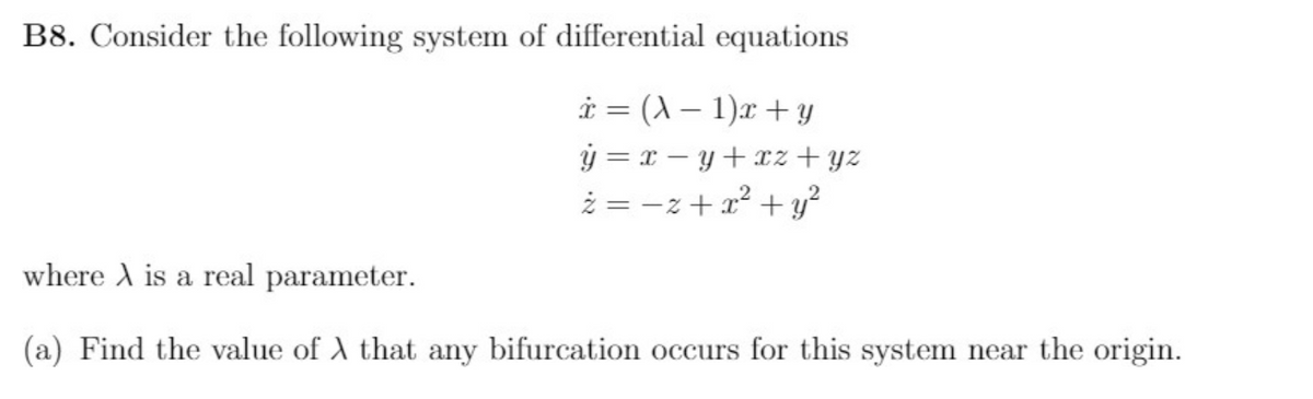 B8. Consider the following system of differential equations
i = (X – 1)x + y
ý = x – y+xz + yz
ż = -z + a? + y?
where A is a real parameter.
(a) Find the value of A that any bifurcation occurs for this system near the origin.
