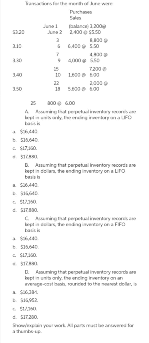 Transactions for the month of June were:
Purchases
Sales
June 1
(balance) 3,200@
$3.20
June 2
2,400 @ $5.50
3
8,800 @
3.10
6
6,400 @ 5.50
7
4,800 @
3.30
9
4,000 @ 5.50
15
7,200 @
3.40
10
1,600 @ 6.00
22
2,000 @
3.50
18
5,600 @ 6.00
25 800 @ 6.00
A. Assuming that perpetual inventory records are
kept in units only, the ending inventory on a LIFO
basis is
a. $16,440.
b. $16,640.
c. $17,160.
d. $17,880.
B. Assuming that perpetual inventory records are
kept in dollars, the ending inventory on a LIFO
basis is
a. $16,440.
b. $16,640.
c. $17,160.
d. $17,880.
C. Assuming that perpetual inventory records are
kept in dollars, the ending inventory on a FIFO
basis is
a. $16,440.
b. $16,640.
c. $17,160.
d. $17,880.
D. Assuming that perpetual inventory records are
kept in units only, the ending inventory on an
average-cost basis, rounded to the nearest dollar, is
a. $16,384.
b. $16,952.
c. $17,160.
d. $17,280.
Show/explain your work. All parts must be answered for
a thumbs-up.