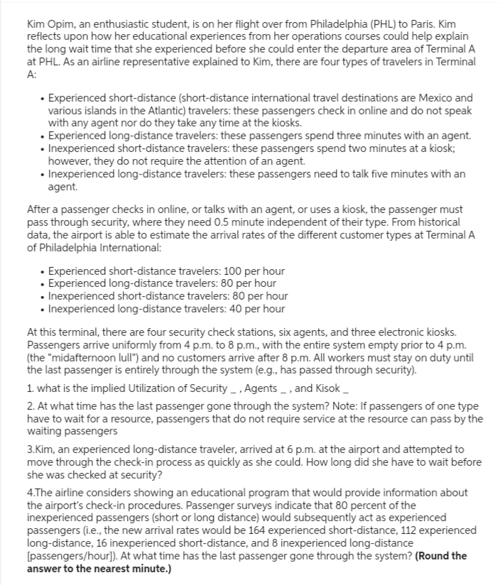 Kim Opim, an enthusiastic student, is on her flight over from Philadelphia (PHL) to Paris. Kim
reflects upon how her educational experiences from her operations courses could help explain
the long wait time that she experienced before she could enter the departure area of Terminal A
at PHL. As an airline representative explained to Kim, there are four types of travelers in Terminal
A:
• Experienced short-distance (short-distance international travel destinations are Mexico and
various islands in the Atlantic) travelers: these passengers check in online and do not speak
with any agent nor do they take any time at the kiosks.
• Experienced long-distance travelers: these passengers spend three minutes with an agent.
• Inexperienced short-distance travelers: these passengers spend two minutes at a kiosk;
however, they do not require the attention of an agent.
• Inexperienced long-distance travelers: these passengers need to talk five minutes with an
agent.
After a passenger checks in online, or talks with an agent, or uses a kiosk, the passenger must
pass through security, where they need 0.5 minute independent of their type. From historical
data, the airport is able to estimate the arrival rates of the different customer types at Terminal A
of Philadelphia International:
• Experienced short-distance travelers: 100 per hour
• Experienced long-distance travelers: 80 per hour
• Inexperienced short-distance travelers: 80 per hour
• Inexperienced long-distance travelers: 40 per hour
At this terminal, there are four security check stations, six agents, and three electronic kiosks.
Passengers arrive uniformly from 4 p.m. to 8 p.m., with the entire system empty prior to 4 p.m.
(the "midafternoon lull") and no customers arrive after 8 p.m. All workers must stay on duty until
the last passenger is entirely through the system (e.g., has passed through security).
1. what is the implied Utilization of Security _, Agents _, and Kisok_
2. At what time has the last passenger gone through the system? Note: If passengers of one type
have to wait for a resource, passengers that do not require service at the resource can pass by the
waiting passengers
3.Kim, an experienced long-distance traveler, arrived at 6 p.m. at the airport and attempted to
move through the check-in process as quickly as she could. How long did she have to wait before
she was checked at security?
4.The airline considers showing an educational program that would provide information about
the airport's check-in procedures. Passenger surveys indicate that 80 percent of the
inexperienced passengers (short or long distance) would subsequently act as experienced
passengers (i.e., the new arrival rates would be 164 experienced short-distance, 112 experienced
long-distance, 16 inexperienced short-distance, and 8 inexperienced long-distance
[passengers/hour]). At what time has the last passenger gone through the system? (Round the
answer to the nearest minute.)