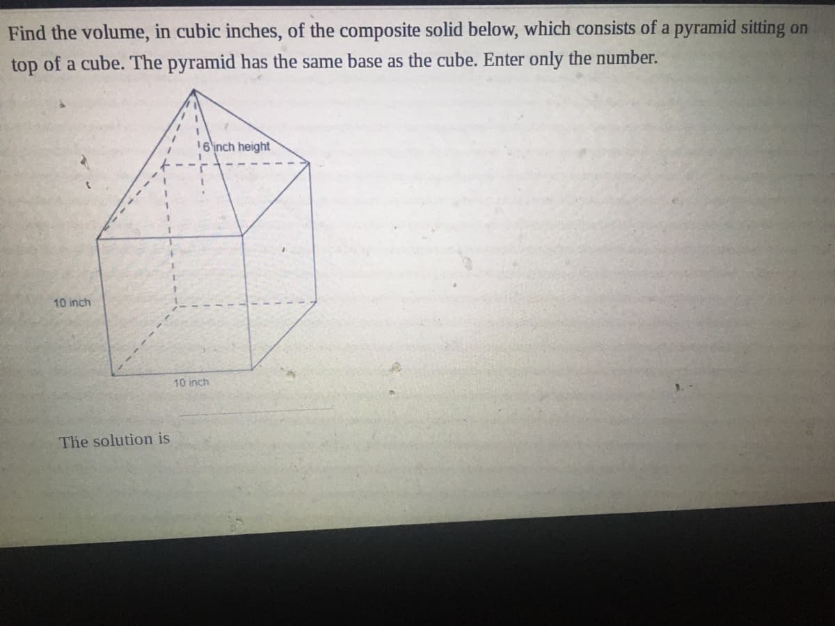 Find the volume, in cubic inches, of the composite solid below, which consists of a pyramid sitting on
top of a cube. The pyramid has the same base as the cube. Enter only the number.
16inch height
10 inch
10 inch
The solution is
