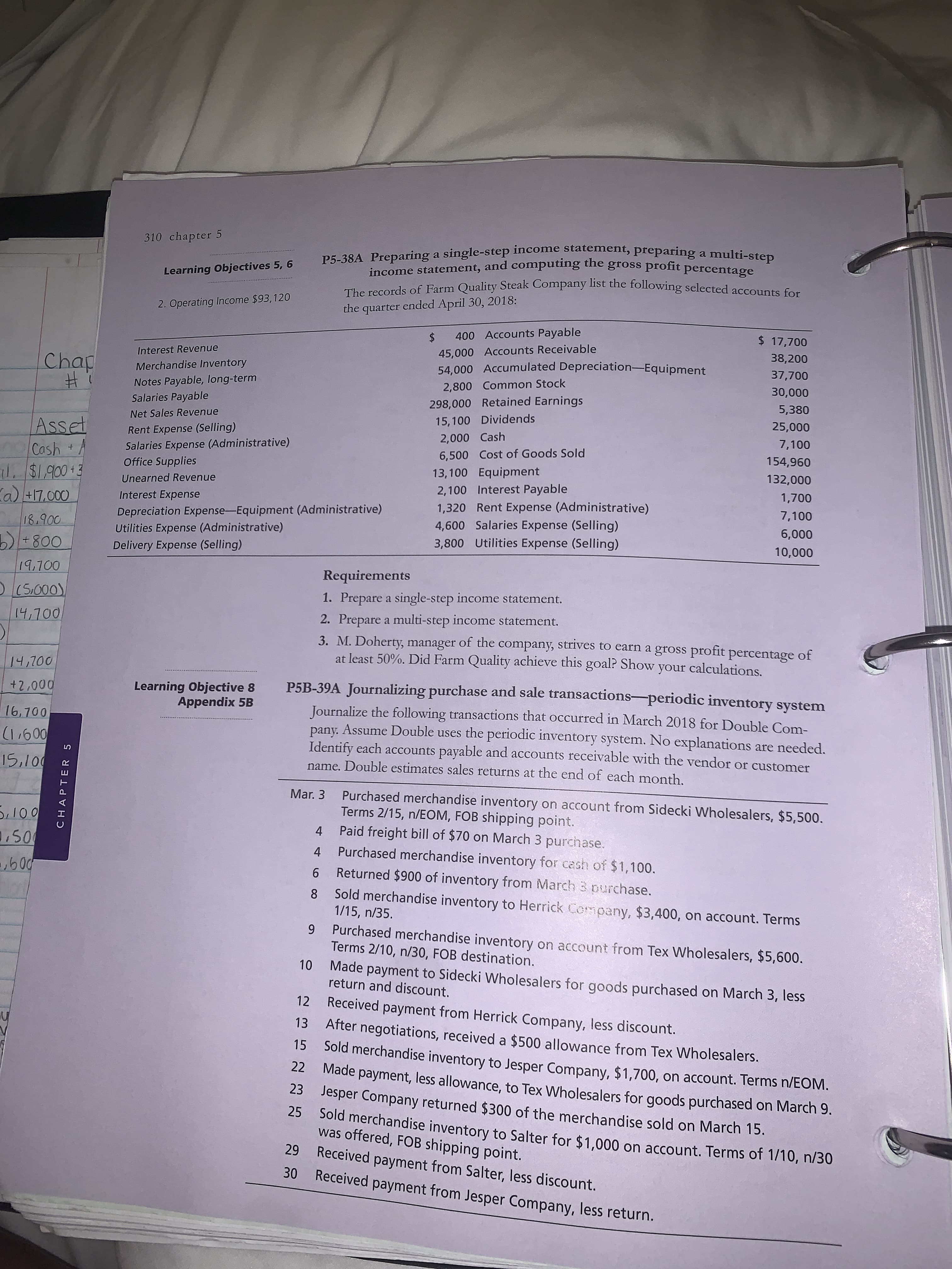 The records of Farm Quality Steak Company list the following selectedaccounte Co
2. Operating Income $93,120
the quarter ended April 30, 2018:
$ 400 Accounts Payable
$ 17,700
Interest Revenue
45,000 Accounts Receivable
38,200
Merchandise Inventory
54,000 Accumulated Depreciation-Equipment
37,700
Notes Payable, long-term
Salaries Payable
2,800 Common Stock
30,000
298,000 Retained Earnings
Net Sales Revenue
5,380
15,100 Dividends
Rent Expense (Selling)
Salaries Expense (Administrative)
Office Supplies
25,000
2,000 Cash
7,100
6,500 Cost of Goods Sold
154,960
13,100 Equipment
Unearned Revenue
132,000
Interest Expense
2,100 Interest Payable
1,700
Depreciation Expense-Equipment (Administrative)
Utilities Expense (Administrative)
Delivery Expense (Selling)
1,320 Rent Expense (Administrative)
4,600 Salaries Expense (Selling)
3,800 Utilities Expense (Selling)
7,100
6,000
10,000
Requirements
1. Prepare a single-step income statement.
2. Prepare a multi-step income statement.
3. M. Doherty, manager of the company, strives to earn a gross profit percentage of
at least 50%. Did Farm Quality achieve this goal? Show your calculations.
Learning Obiective 8
P5R-39A Journali
