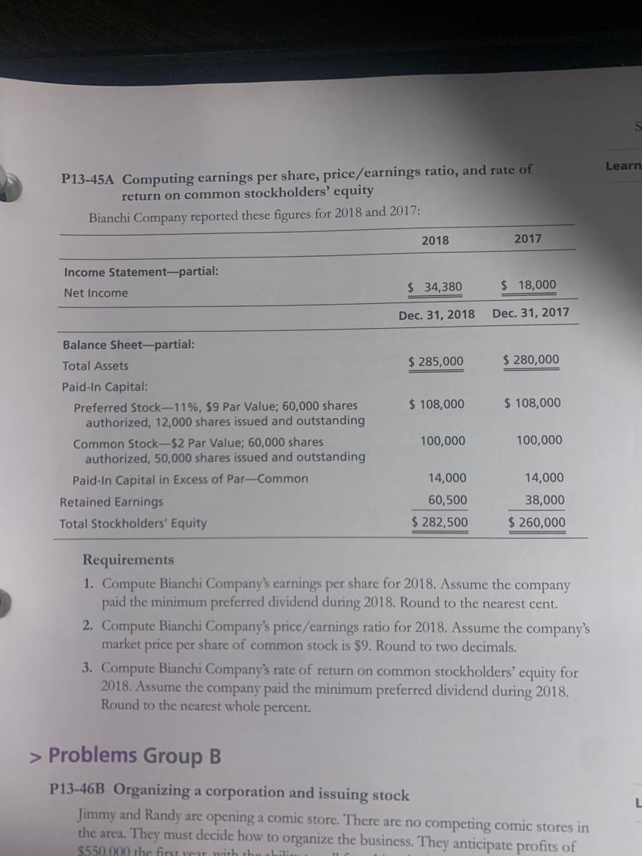 S.
Learn
P13-45A Computing earnings per share, price/earnings ratio, and rate of
return on common stockholders' equity
Bianchi Company reported these figures for 2018 and 2017:
2018
2017
Income Statement-partial:
$ 34,380
$ 18,000
Net Income
Dec. 31, 2018
Dec. 31, 2017
Balance Sheet-partial:
$ 285,000
$ 280,000
Total Assets
Paid-In Capital:
$ 108,000
$ 108,000
Preferred Stock-11%, $9 Par Value; 60,000 shares
authorized, 12,000 shares issued and outstanding
100,000
Common Stock-$2 Par Value; 60,000 shares
authorized, 50,000 shares issued and outstanding
100,000
Paid-In Capital in Excess of Par-Common
14,000
14,000
Retained Earnings
60,500
38,000
Total Stockholders' Equity
$ 282,500
$ 260,000
Requirements
1. Compute Bianchi Company's earnings per share for 2018. Assume the company
paid the minimum preferred dividend during 2018. Round to the nearest cent.
2. Compute Bianchi Company's price/earnings ratio for 2018. Assume the company's
market price per share of common stock is $9. Round to two decimals.
3. Compute Bianchi Company's rate of return on common stockholders' equity for
2018. Assume the company paid the minimum preferred dividend during 2018.
Round to the nearest whole percent.
> Problems Group B
P13-46B Organizing a corporation and issuing stock
Jimmy and Randy are opening a comic store. There are no competing comic stores in
the area. They must decide how to organize the business. They anticipate profits of
$550.000 the first vear with the
ahili
