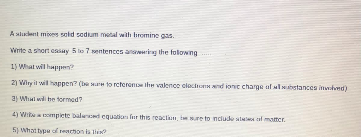 A student mixes solid sodium metal with bromine gas.
Write a short essay 5 to 7 sentences answering the following
1) What will happen?
2) Why it will happen? (be sure to reference the valence electrons and ionic charge of all substances involved)
3) What will be formed?
4) Write a complete balanced equation for this reaction, be sure to include states of matter.
5) What type of reaction is this?
