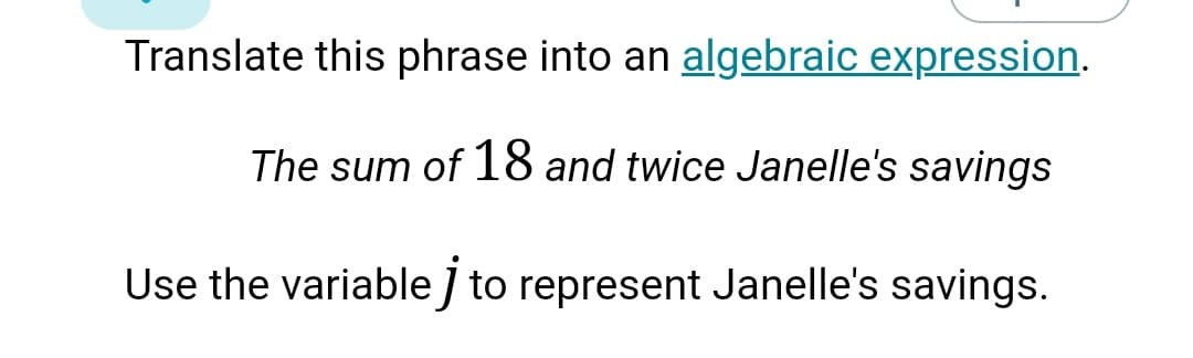 Translate this phrase into an algebraic expression.
The sum of 18 and twice Janelle's savings
Use the variable / to represent Janelle's savings.
