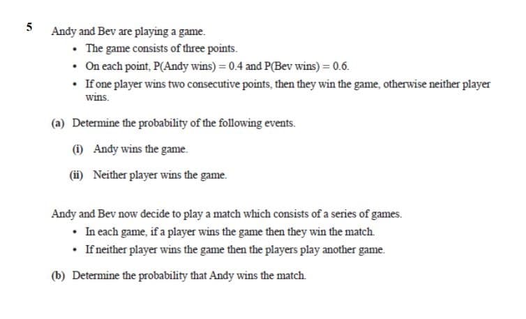 5
Andy and Bev are playing a game.
• The game consists of three points.
• On each point, P(Andy wins) = 0.4 and P(Bev wins) = 0.6.
• If one player wins two consecutive points, then they win the game, otherwise neither player
wins.
(a) Determine the probability of the following events.
(1) Andy wins the game.
(ii) Neither player wins the game.
Andy and Bev now decide to play a match which consists of a series of games.
• In each game, if a player wins the game then they win the match.
• If neither player wins the game then the players play another game.
(b) Determine the probability that Andy wins the match.
