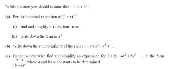 In this question you should assume that -1 <x< 1.
(a) For the binomial expansion of (1 –x)
(1) find and simplify the first four terms,
(ii) write down the term in x".
(b) Write down the sum to infinity of the series 1 +x+x* +x*+....
(c) Hence or otherwise find and simplify an expression for 2+ 3x+4x +5x+... in the form
a-x
where a and b are constants to be determined.
(b-x)?
