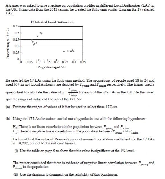 A trainer was asked to give a lecture on population profiles in different Local Authorities (LAs) in
the UK Using data from the 2011 census, he created the following scatter diagram for 17 selected
LAs.
17 Selected Local Authorities
0.25-
0.2-
0.15-
0.1-
0.05-
0-
0.05 o.1 o.is 02 0.25 o3 0.35
Proportion aged 65+
He selected the 17LAS using the following method. The proportions of people aged 18 to 24 and
aged 65+ in any Local Authority are denoted by Pyoung and Pior Tespectively. The trainer used a
spreadsheet to calculate the value of k = for each of the 348 LAs in the UK. He then used
specific ranges of values of k to select the 17 LAs.
(a) Estimate the ranges of values of k that he used to select these 17 LAs.
(b) Using the 17 LAs the trainer camied out a hypothesis test with the following hypotheses.
H: There is no linear correlation in the population between Pyoung
H. There is negative linear correlation in the population between P,
and Pserior
young
and P.
senior
He found that the value of Pearson's product-moment correlation coefficient for the 17 LAs
is -0.797, corect to 3 significant figures.
@ Use the table on page 9 to show that this value is significant at the 1% level.
The trainer concluded that there is evidence of negative linear correlation between P,
Penior in the population.
and
young
(i) Use the diagram to comment on the reliability of this conclusion.
Proportion aged 18 to 24
