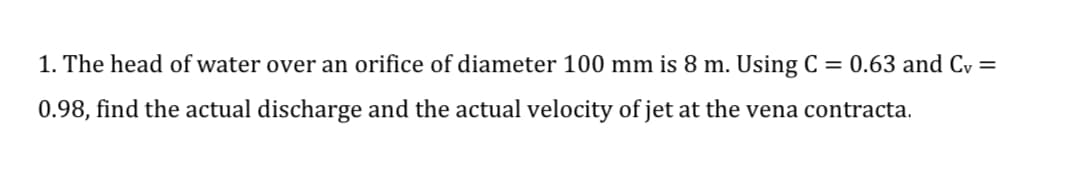 1. The head of water over an orifice of diameter 100 mm is 8 m. Using C = 0.63 and Cv =
0.98, find the actual discharge and the actual velocity of jet at the vena contracta.
