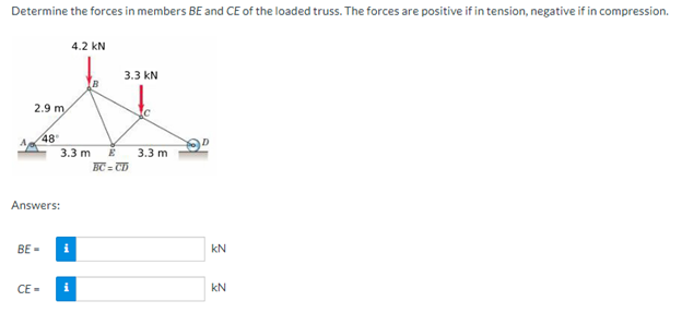 Determine the forces in members BE and CE of the loaded truss. The forces are positive if in tension, negative if in compression.
2.9 m
BE-
48°
Answers:
CE-
3.3 m
4.2 KN
i
3.3 kN
E
BC=CD
3.3 m
KN
kN