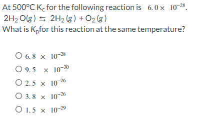 At 500°C K, for the following reaction is 6.0 × 10-²8.
2H₂O(g) → 2H₂(g) + O₂(g)
What is K,for this reaction at the same temperature?
O 6.8 x 10-28
O 9.5 x 10-30
O 2.5 x 10-26
3.8 x 10-26
O 1.5 x 10-29