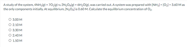 A study of the system, 4NH3(g) +70₂(g) = 2N₂O4(g) + 6H₂O(g), was carried out. A system was prepared with [NH3] - [0₂]- 3.60 Mas
the only components initially. At equilibrium, [N₂04] is 0.60 M. Calculate the equilibrium concentration of O2.
O 3.00 M
O 2.10 M
O 3.30 M
O 2.40 M
O 1.50 M