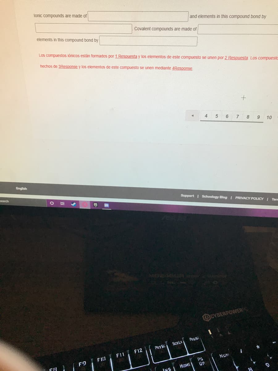 lonic compounds are made of
and elements in this compound bond by
elements in this compound bond by
Covalent compounds are made of
Los compuestos iónicos están formados por 1 Respuesta y los elementos de este compuesto se unen por 2 Respuesta Los compuestc
hechos de 3Response y los elementos de este compuesto se unen mediante 4Response
4 5 6
9
10
English
search.
Support I Schoology Blog I PRIVACY POLICY I Tern
CYBERPOWER
PAUSE
SCRLK
PRISC
F11 F12
F10
F9
NUM
PG
UP
HUME
INS
