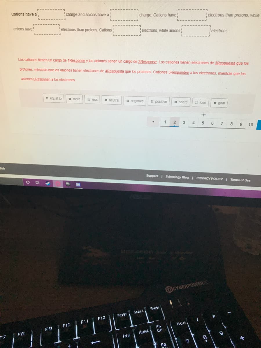 Cations have a
charge and anions have a
charge. Cations have
electrons than protons, while
anions have
electrons than protons. Cations
electrons, while anions!
electrons.
Los cationes tienen un cargo de 1Response y los aniones tienen un cargo de 2Response. Los cationes tienen electrones de 3Respuesta que los
protones, mientras que los aniones tienen electrones de 4Respuesta que
protones. Cationes 5Responden a los electrones, mientras que los
aniones 6Responen a los electrones.
: equal to
: more
: less
: neutral
# negative
: positive
# share
: lose
: gain
1
2
4
5
7 8 9 10
Support | Schoology Blog | PRIVACY POLICY I Terms of Use
SUS
OCYBERPOWERPC
PAUSE
SERLK
PRISC
F12
F11
F9 I FIU
NUM
PG
UP
F8
HOME
INS
7
PG
