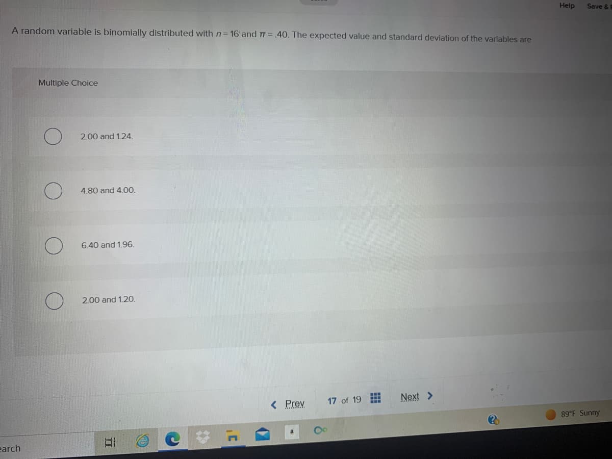 A random variable is binomially distributed with n= 16 and 7 = .40. The expected value and standard deviation of the variables are
earch
Multiple Choice
2.00 and 1.24.
4.80 and 4.00.
6.40 and 1.96.
2.00 and 1.20.
Et
< Prev
17 of 19
F
---
Next >
?
Help
Save & E
89°F Sunny