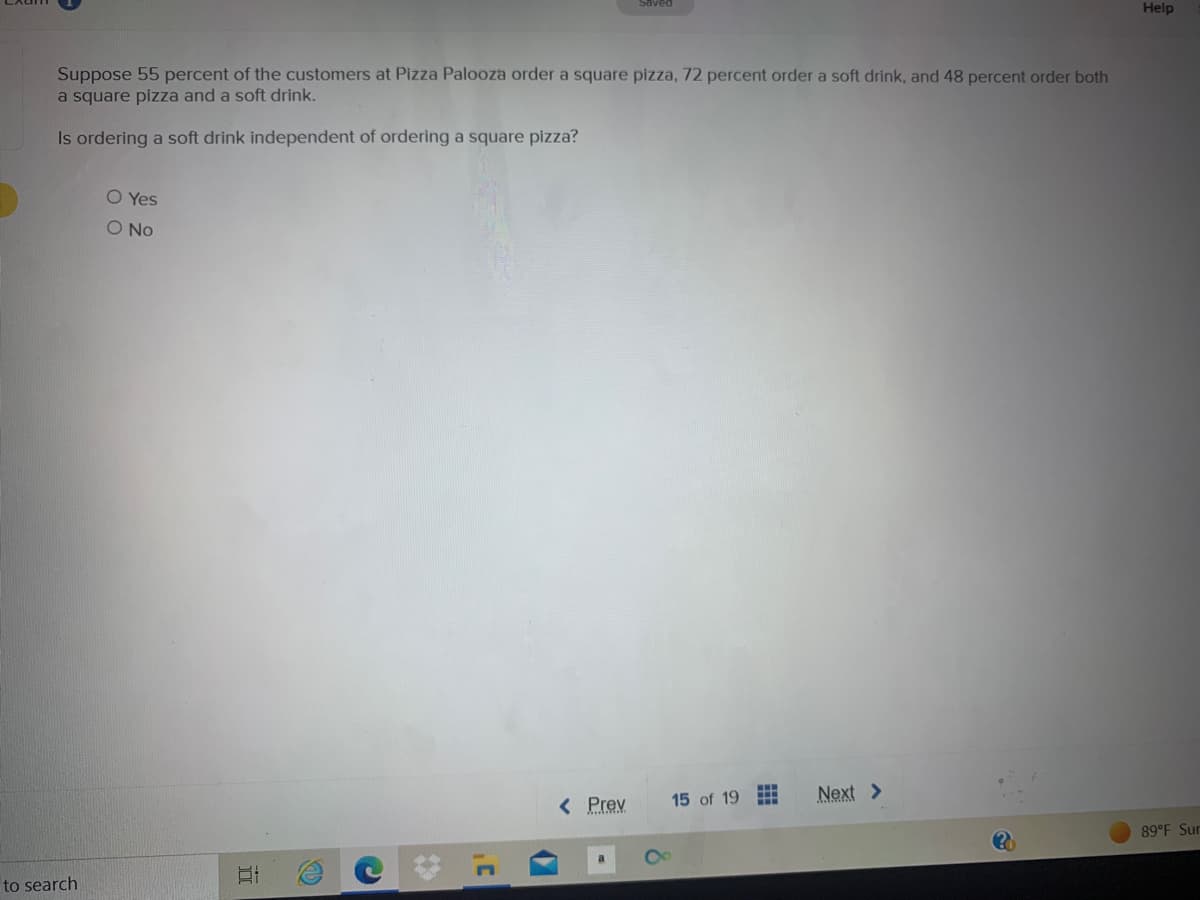 Suppose 55 percent of the customers at Pizza Palooza order a square pizza, 72 percent order a soft drink, and 48 percent order both
a square pizza and a soft drink.
Is ordering a soft drink independent of ordering a square pizza?
to search
O Yes
O No
II
C
Saved
< Prev
15 of 19
Next >
Help
89°F Sur