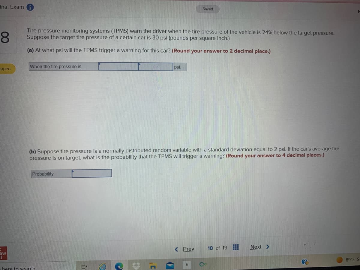 inal Exami
8
Tire pressure monitoring systems (TPMS) warn the driver when the tire pressure of the vehicle is 24% below the target pressure.
Suppose the target tire pressure of a certain car is 30 psi (pounds per square inch.)
(a) At what psi will the TPMS trigger a warning for this car? (Round your answer to 2 decimal place.)
pped
When the tire pressure is
Probability
(b) Suppose tire pressure is a normally distributed random variable with a standard deviation equal to 2 psi. If the car's average tire
pressure is on target, what is the probability that the TPMS will trigger a warning? (Round your answer to 4 decimal places.)
aw
11
- here to search
E
C
psi.
1¹
Saved
< Prev
18 of 19 HII
Next >
20
H
89°F Su